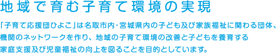 地域で育む子育て環境の実現　「子育て応援団ひよこ」は名取市内・宮城県内の子ども及び家族福祉に関わる団体機関のネットワーク作り、地域の子育て環境の改善と子どもを養育する家庭支援及び児童福祉の向上を図ることを目的としています。